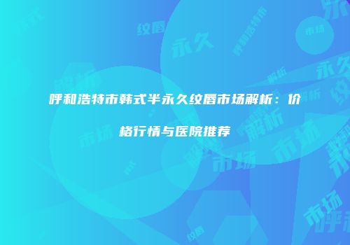 呼和浩特市韩式半永久纹唇市场解析：价格行情与医院推荐
