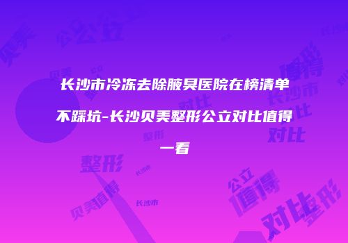 长沙市冷冻去除腋臭医院在榜清单不踩坑-长沙贝美整形公立对比值得一看