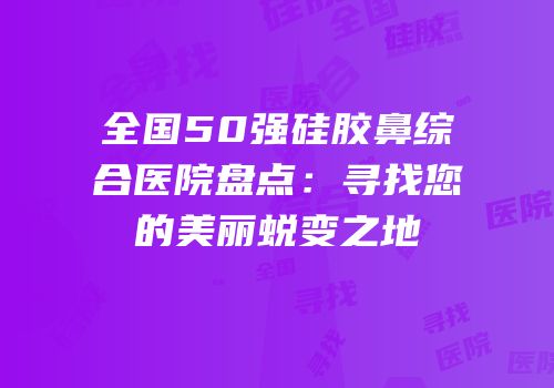 全国50强硅胶鼻综合医院盘点：寻找您的美丽蜕变之地