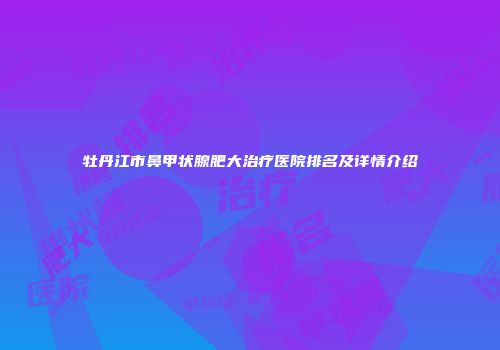 牡丹江市鼻甲状腺肥大治疗医院排名及详情介绍