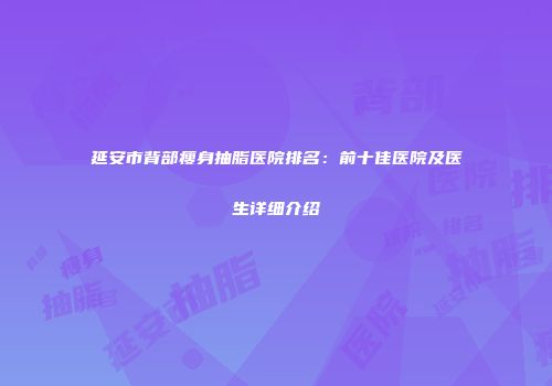 延安市背部瘦身抽脂医院排名：前十佳医院及医生详细介绍