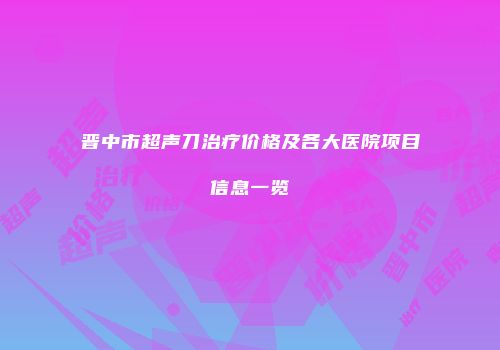 晋中市超声刀治疗价格及各大医院项目信息一览