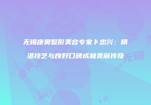 无锡康奥整形美容专家卜忠兴：精湛技艺与良好口碑成就美丽传奇