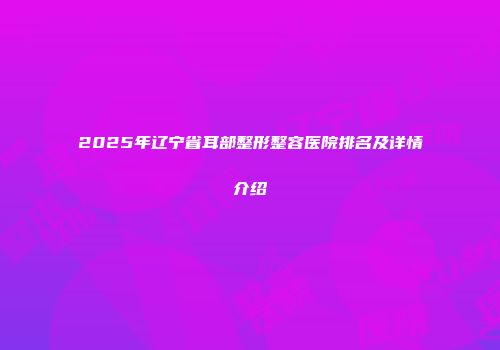2025年辽宁省耳部整形整容医院排名及详情介绍