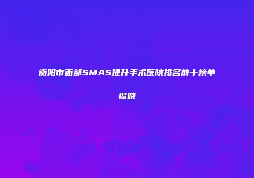 衡阳市面部SMAS提升手术医院排名前十榜单揭晓