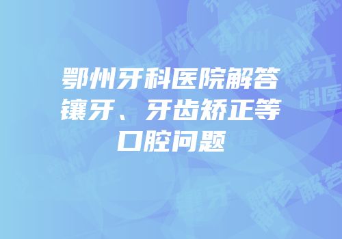 鄂州牙科医院解答镶牙、牙齿矫正等口腔问题