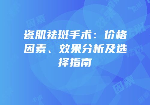 瓷肌祛斑手术：价格因素、效果分析及选择指南