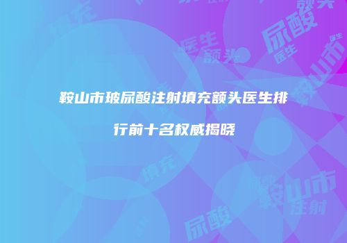 鞍山市玻尿酸注射填充额头医生排行前十名权威揭晓