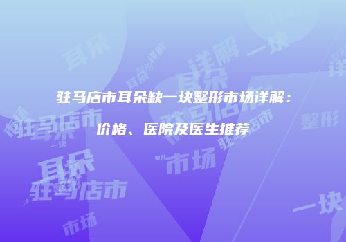 驻马店市耳朵缺一块整形市场详解：价格、医院及医生推荐