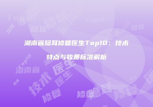 湖南省隐耳修复医生Top10：技术特点与收费标准解析