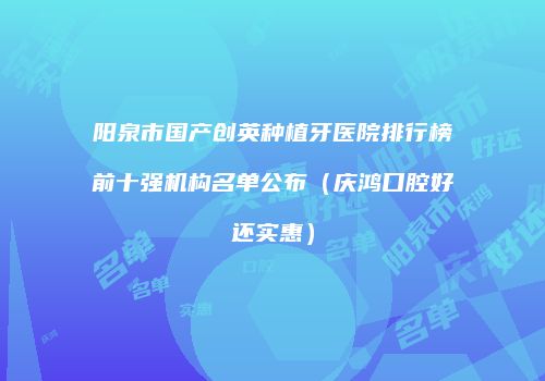 阳泉市国产创英种植牙医院排行榜前十强机构名单公布（庆鸿口腔好还实惠）