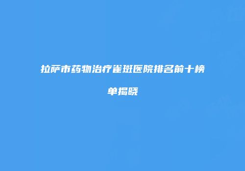 拉萨市药物治疗雀斑医院排名前十榜单揭晓