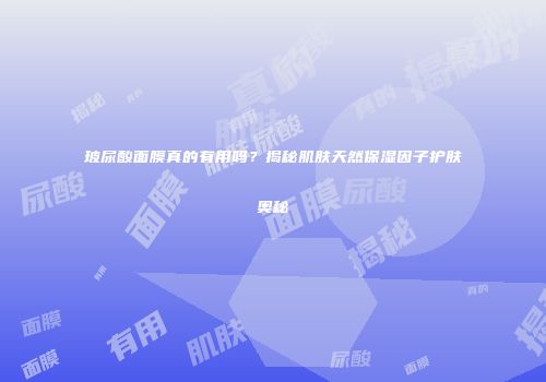 玻尿酸面膜真的有用吗？揭秘肌肤天然保湿因子护肤奥秘