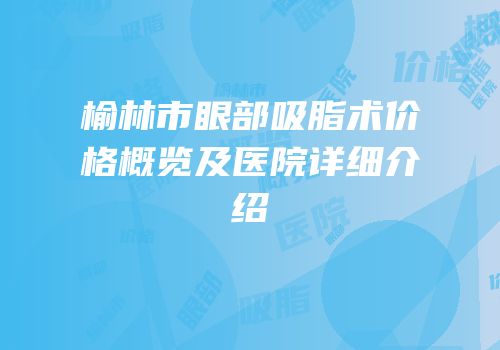 榆林市眼部吸脂术价格概览及医院详细介绍