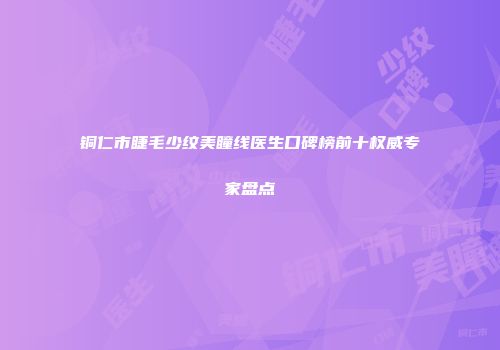 铜仁市睫毛少纹美瞳线医生口碑榜前十权威专家盘点