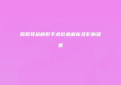揭阳耳朵畸形手术价格解析及影响因素