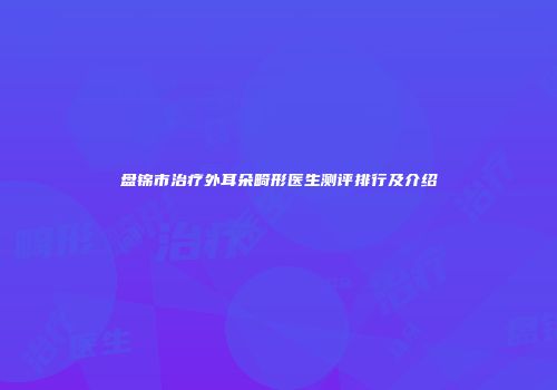 盘锦市治疗外耳朵畸形医生测评排行及介绍