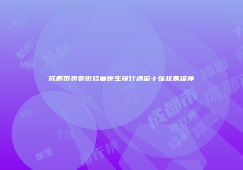 成都市鼻整形修复医生排行榜前十强权威推荐