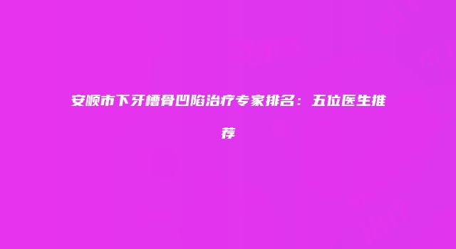 安顺市下牙槽骨凹陷治疗专家排名：五位医生推荐