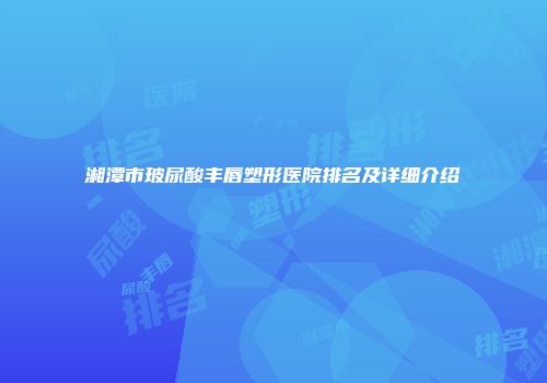 湘潭市玻尿酸丰唇塑形医院排名及详细介绍