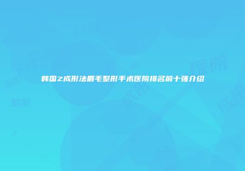 韩国Z成形法眉毛整形手术医院排名前十强介绍