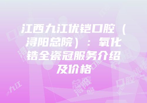 江西九江优铠口腔（浔阳总院）：氧化锆全瓷冠服务介绍及价格