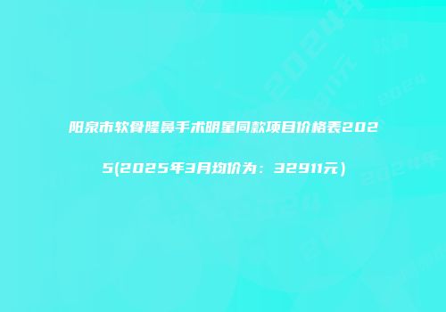 阳泉市软骨隆鼻手术明星同款项目价格表2025(2025年3月均价为：32911元）