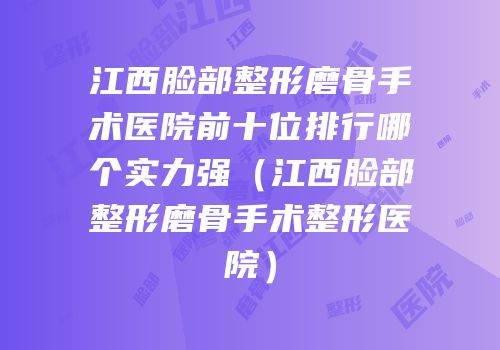 江西脸部整形磨骨手术医院前十位排行哪个实力强（江西脸部整形磨骨手术整形医院）