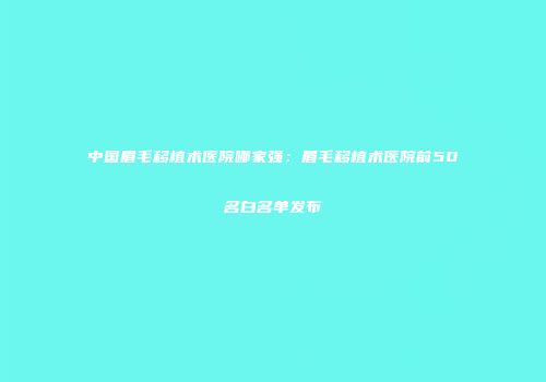 中国眉毛移植术医院哪家强：眉毛移植术医院前50名白名单发布