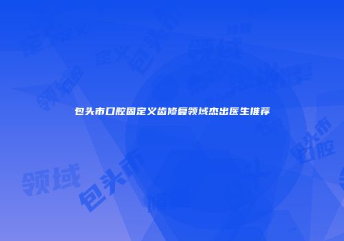 包头市口腔固定义齿修复领域杰出医生推荐