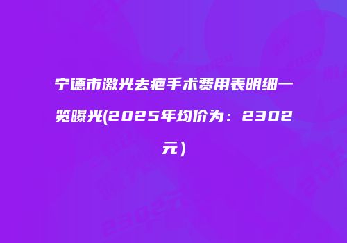 宁德市激光去疤手术费用表明细一览曝光(2025年均价为：2302元）