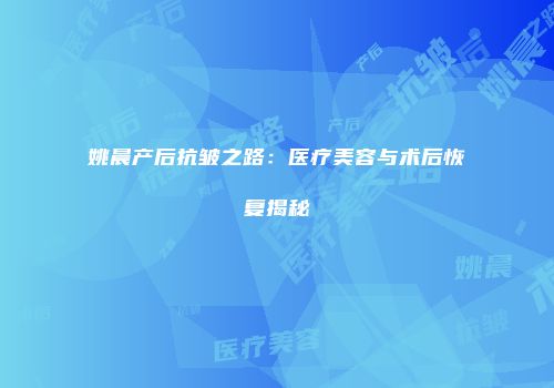姚晨产后抗皱之路：医疗美容与术后恢复揭秘
