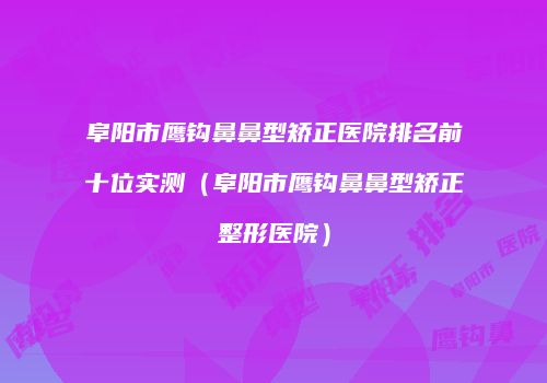 阜阳市鹰钩鼻鼻型矫正医院排名前十位实测（阜阳市鹰钩鼻鼻型矫正整形医院）