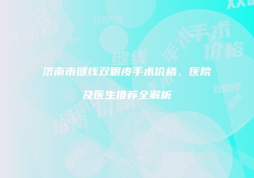 济南市缝线双眼皮手术价格、医院及医生推荐全解析