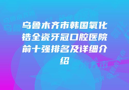 乌鲁木齐市韩国氧化锆全瓷牙冠口腔医院前十强排名及详细介绍