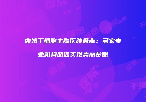 曲靖干细胞丰胸医院盘点：多家专业机构助您实现美丽梦想