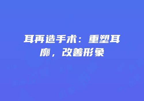 耳再造手术：重塑耳廓，改善形象