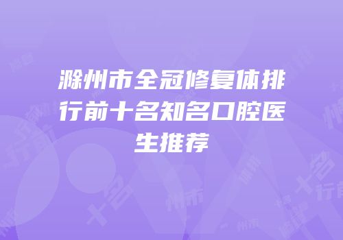 滁州市全冠修复体排行前十名知名口腔医生推荐