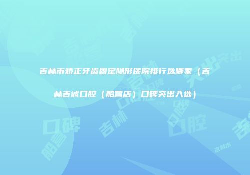 吉林市矫正牙齿固定隐形医院排行选哪家（吉林吉诚口腔（船营店）口碑突出入选）
