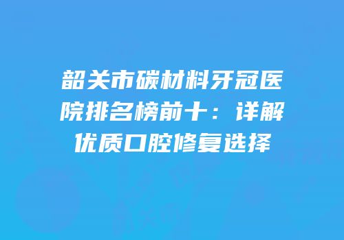 韶关市碳材料牙冠医院排名榜前十：详解优质口腔修复选择