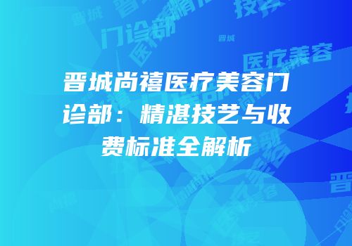 晋城尚禧医疗美容门诊部：精湛技艺与收费标准全解析