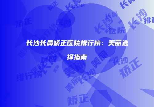 长沙长鼻矫正医院排行榜：美丽选择指南