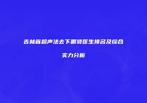 吉林省超声法去下眼袋医生排名及综合实力分析