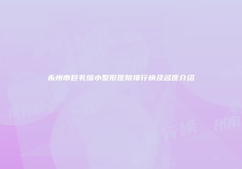 永州市巨乳缩小整形医院排行榜及名医介绍