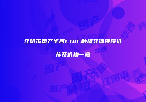 辽阳市国产华西CDIC种植牙体医院推荐及价格一览
