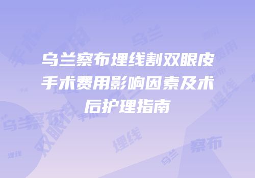 乌兰察布埋线割双眼皮手术费用影响因素及术后护理指南