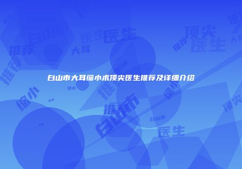 白山市大耳缩小术顶尖医生推荐及详细介绍