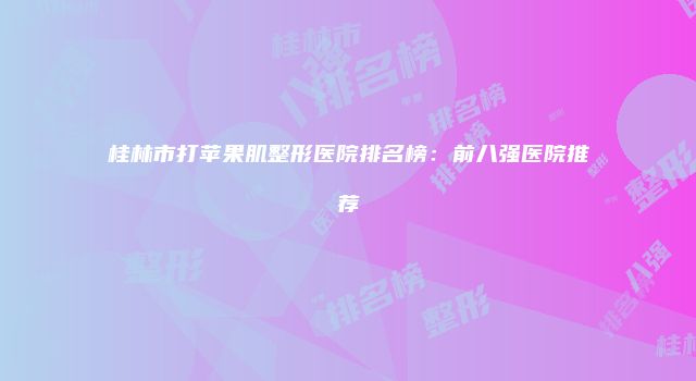桂林市打苹果肌整形医院排名榜：前八强医院推荐