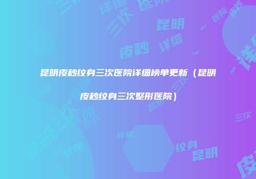 昆明皮秒纹身三次医院详细榜单更新（昆明皮秒纹身三次整形医院）