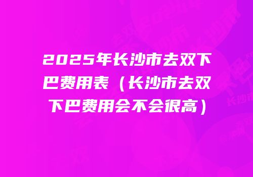 2025年长沙市去双下巴费用表（长沙市去双下巴费用会不会很高）